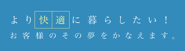 より快適に過ごしたい！お客様のその夢をかなえます。